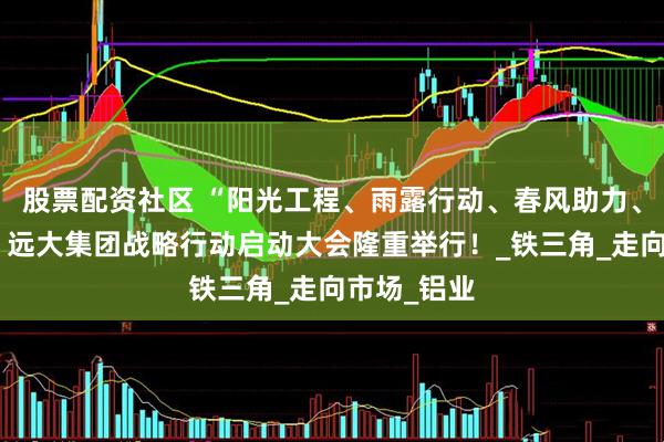 股票配资社区 “阳光工程、雨露行动、春风助力、优质服务”远大集团战略行动启动大会隆重举行！_铁三角_走向市场_铝业