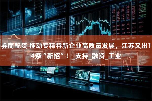 券商配资 推动专精特新企业高质量发展，江苏又出14条“新招”！_支持_融资_工业