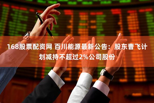 168股票配资网 百川能源最新公告：股东曹飞计划减持不超过2%公司股份