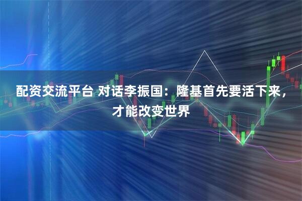 配资交流平台 对话李振国：隆基首先要活下来，才能改变世界