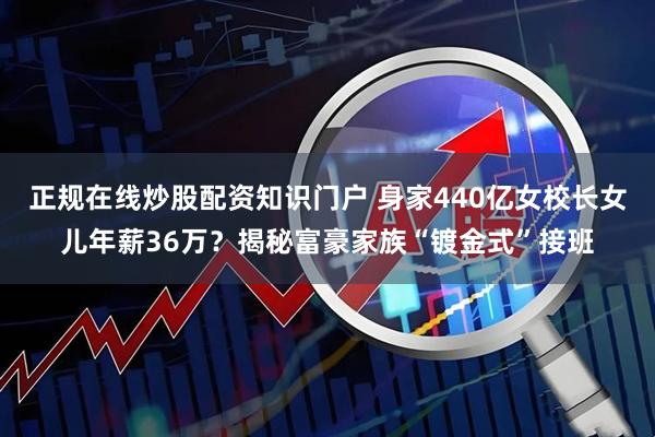 正规在线炒股配资知识门户 身家440亿女校长女儿年薪36万？揭秘富豪家族“镀金式”接班