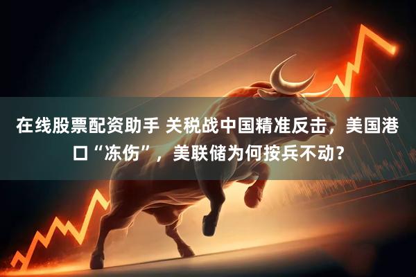 在线股票配资助手 关税战中国精准反击，美国港口“冻伤”，美联储为何按兵不动？