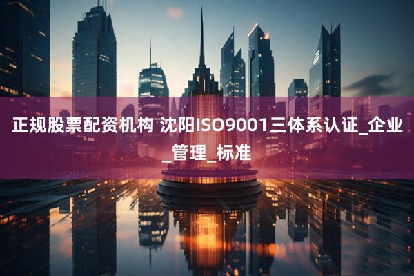 正规股票配资机构 沈阳ISO9001三体系认证_企业_管理_标准