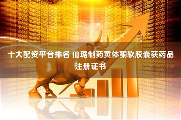 十大配资平台排名 仙琚制药黄体酮软胶囊获药品注册证书