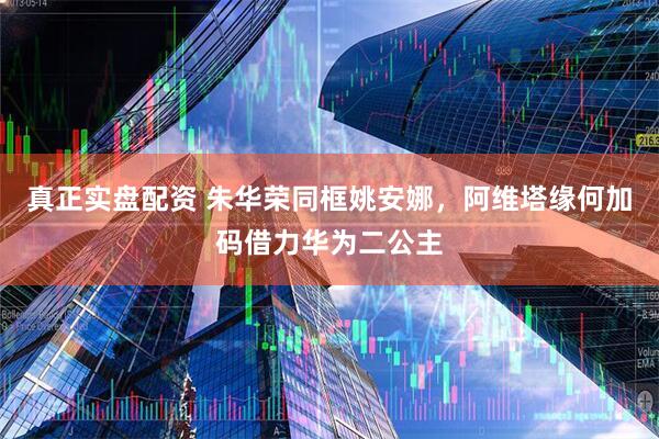 真正实盘配资 朱华荣同框姚安娜，阿维塔缘何加码借力华为二公主