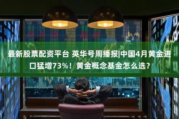 最新股票配资平台 英华号周播报|中国4月黄金进口猛增73%！黄金概念基金怎么选？