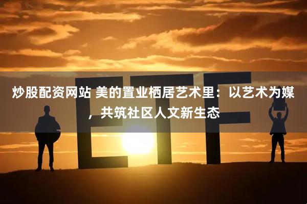 炒股配资网站 美的置业栖居艺术里：以艺术为媒，共筑社区人文新生态