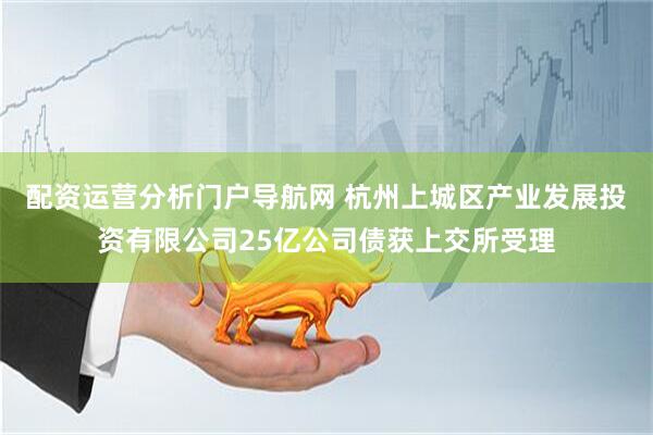 配资运营分析门户导航网 杭州上城区产业发展投资有限公司25亿公司债获上交所受理