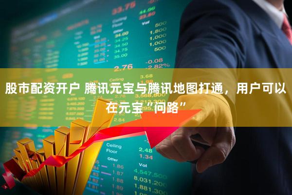 股市配资开户 腾讯元宝与腾讯地图打通，用户可以在元宝“问路”