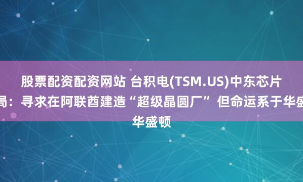 股票配资配资网站 台积电(TSM.US)中东芯片赌局：寻求在阿联酋建造“超级晶圆厂” 但命运系于华盛顿