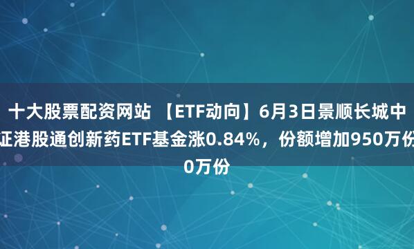 十大股票配资网站 【ETF动向】6月3日景顺长城中证港股通创新药ETF基金涨0.84%，份额增加950万份