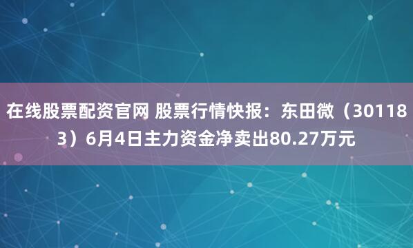 在线股票配资官网 股票行情快报：东田微（301183）6月4日主力资金净卖出80.27万元