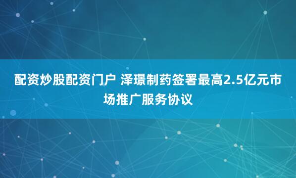 配资炒股配资门户 泽璟制药签署最高2.5亿元市场推广服务协议