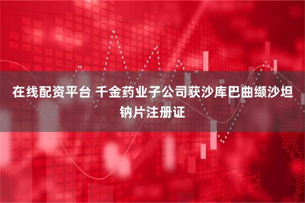 在线配资平台 千金药业子公司获沙库巴曲缬沙坦钠片注册证