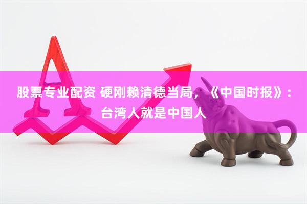 股票专业配资 硬刚赖清德当局，《中国时报》：台湾人就是中国人