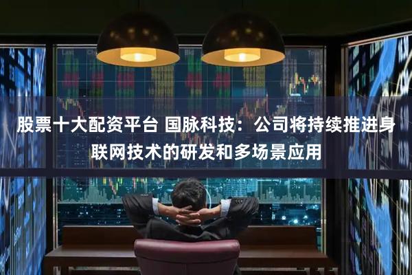 股票十大配资平台 国脉科技：公司将持续推进身联网技术的研发和多场景应用