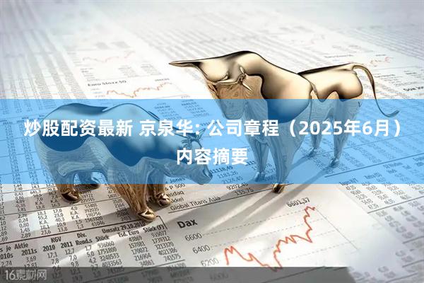 炒股配资最新 京泉华: 公司章程（2025年6月）内容摘要