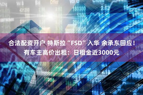 合法配资开户 特斯拉“FSD”入华 余承东回应！有车主高价出租：日租金近3000元