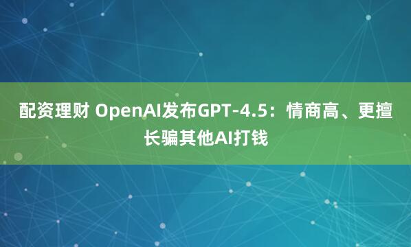 配资理财 OpenAI发布GPT-4.5：情商高、更擅长骗其他AI打钱