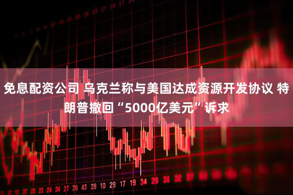 免息配资公司 乌克兰称与美国达成资源开发协议 特朗普撤回“5000亿美元”诉求