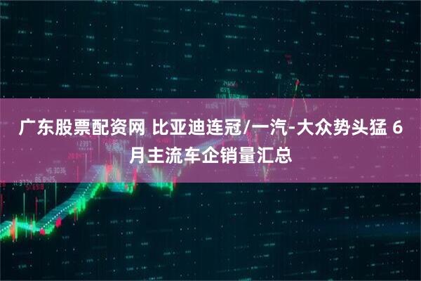 广东股票配资网 比亚迪连冠/一汽-大众势头猛 6月主流车企销量汇总