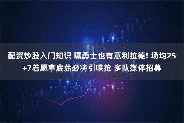 配资炒股入门知识 曝勇士也有意利拉德! 场均25+7若愿拿底薪必将引哄抢 多队媒体招募