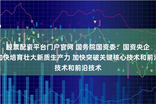股票配资平台门户官网 国务院国资委：国资央企必须加快培育壮大新质生产力 加快突破关键核心技术和前沿技术