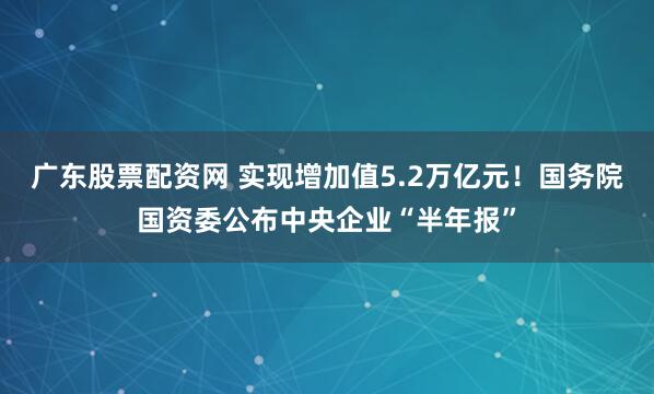 广东股票配资网 实现增加值5.2万亿元！国务院国资委公布中央企业“半年报”