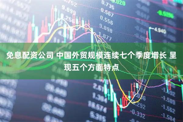 免息配资公司 中国外贸规模连续七个季度增长 呈现五个方面特点
