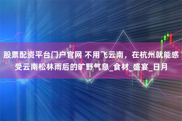 股票配资平台门户官网 不用飞云南，在杭州就能感受云南松林雨后的旷野气息_食材_盛宴_日月