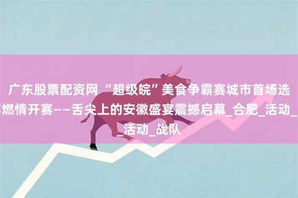 广东股票配资网 “超级皖”美食争霸赛城市首场选拔赛燃情开赛——舌尖上的安徽盛宴震撼启幕_合肥_活动_战队