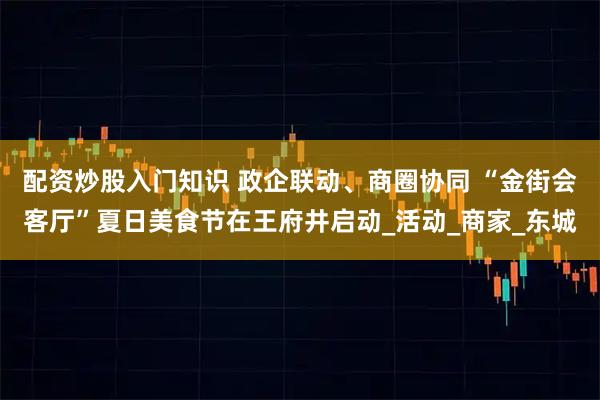 配资炒股入门知识 政企联动、商圈协同 “金街会客厅”夏日美食节在王府井启动_活动_商家_东城