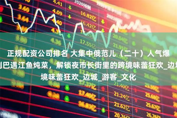 正规配资公司排名 大集中俄范儿（二十）人气爆棚！当俄式列巴遇江鱼炖菜，解锁夜市长街里的跨境味蕾狂欢_边城_游客_文化