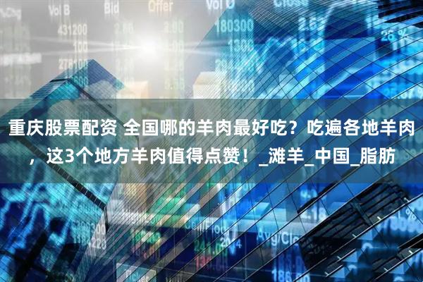 重庆股票配资 全国哪的羊肉最好吃？吃遍各地羊肉，这3个地方羊肉值得点赞！_滩羊_中国_脂肪