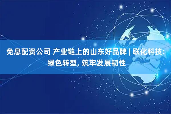 免息配资公司 产业链上的山东好品牌 | 联化科技: 绿色转型, 筑牢发展韧性