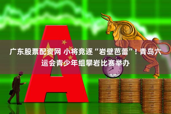 广东股票配资网 小将竞逐“岩壁芭蕾”! 青岛六运会青少年组攀岩比赛举办
