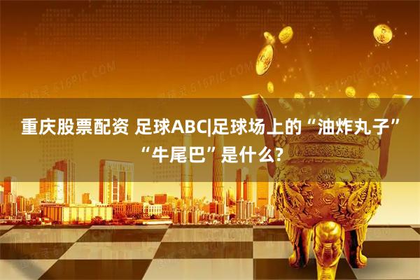 重庆股票配资 足球ABC|足球场上的“油炸丸子”“牛尾巴”是什么?